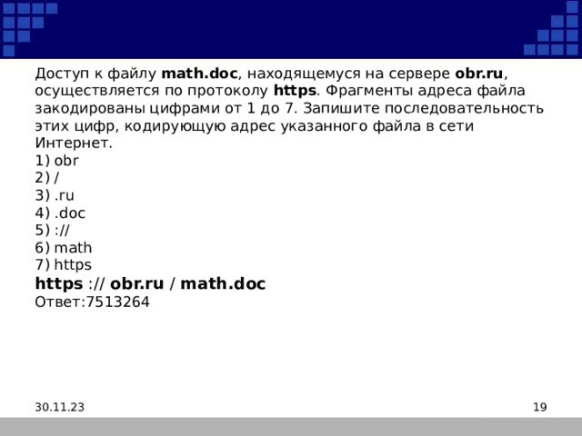 Доступ к файлу  math.doc , находящемуся на сервере  obr.ru , осуществляется по протоколу  https . Фрагменты адреса файла закодированы цифрами от 1 до 7. Запишите последовательность этих цифр, кодирующую адрес указанного файла в сети Интернет.  1) obr  2) /  3) .ru  4) .doc  5) ://  6) math  7) https  https :// obr.ru / math.doc  Ответ:7513264 30.11.23