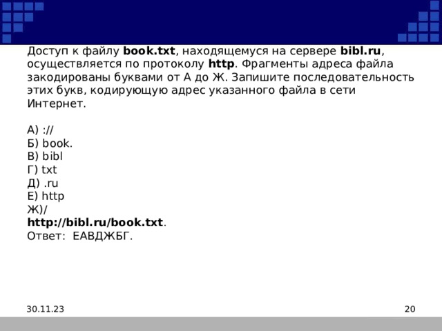 Доступ к файлу  book.txt , находящемуся на сервере  bibl.ru , осуществляется по протоколу  http . Фрагменты адреса файла закодированы буквами от А до Ж. Запишите последовательность этих букв, кодирующую адрес указанного файла в сети Интернет.     A) ://  Б) book.  B) bibl  Г) txt  Д) .ru  Е) http  Ж)/  http://bibl.ru/book.txt .  Ответ: ЕАВДЖБГ. 30.11.23