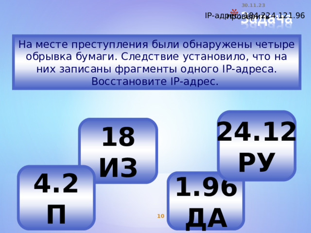 30.11.23   IP-адрес: 184.224.121.96 проверить На месте преступления были обнаружены четыре обрывка бумаги. Следствие установило, что на них записаны фрагменты одного IP-адреса. Восстановите IP-адрес. 24.12 РУ 18 ИЗ 4.2 П 1.96 ДА