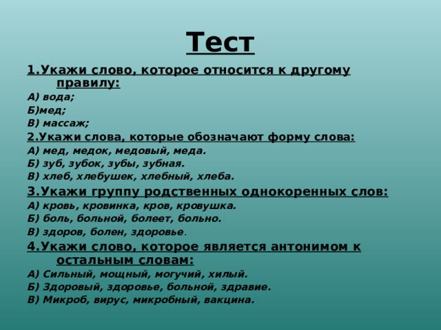 Тест 1.Укажи слово, которое относится к другому правилу: А) вода; Б)мед; В) массаж; 2.Укажи слова, которые обозначают форму слова: А) мед, медок, медовый, меда. Б) зуб, зубок, зубы, зубная. В) хлеб, хлебушек, хлебный, хлеба. 3.Укажи группу родственных однокоренных слов: А) кровь, кровинка, кров, кровушка. Б) боль, больной, болеет, больно. В) здоров, болен, здоровье . 4.Укажи слово, которое является антонимом к остальным словам: А) Сильный, мощный, могучий, хилый. Б) Здоровый, здоровье, больной, здравие. В) Микроб, вирус, микробный, вакцина.