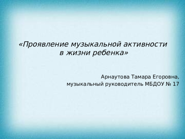 «Проявление музыкальной активности  в жизни ребенка» Арнаутова Тамара Егоровна, музыкальный руководитель МБДОУ № 17