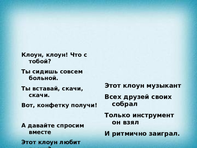 Клоун, клоун! Что с тобой?  Ты сидишь совсем больной.  Ты вставай, скачи, скачи. Этот клоун музыкант Вот, конфетку получи! Всех друзей своих собрал   Только инструмент он взял А давайте спросим вместе И ритмично заиграл.   Этот клоун любит песни? Ну-ка, музыку включите, Он артист на удивленье Клоун, петь нас научите! Начинает представленье Он зовет своих друзей,   Клоун, клоун потанцуй Много у него ролей.   С нами круг организуй Шаг вперед и шаг назад, Танцевать ты с нами рад?         