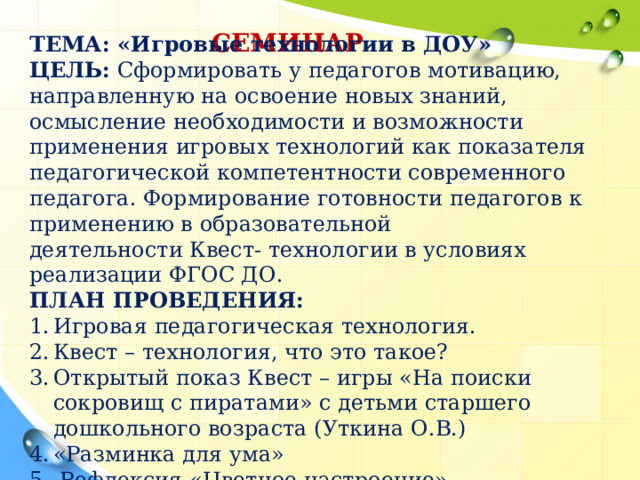 СЕМИНАР ТЕМА: «Игровые технологии в ДОУ» ЦЕЛЬ: Сформировать у педагогов мотивацию, направленную на освоение новых знаний, осмысление необходимости и возможности применения игровых технологий как показателя педагогической компетентности современного педагога. Формирование готовности педагогов к применению в образовательной деятельности Квест- технологии в условиях реализации ФГОС ДО. ПЛАН ПРОВЕДЕНИЯ: