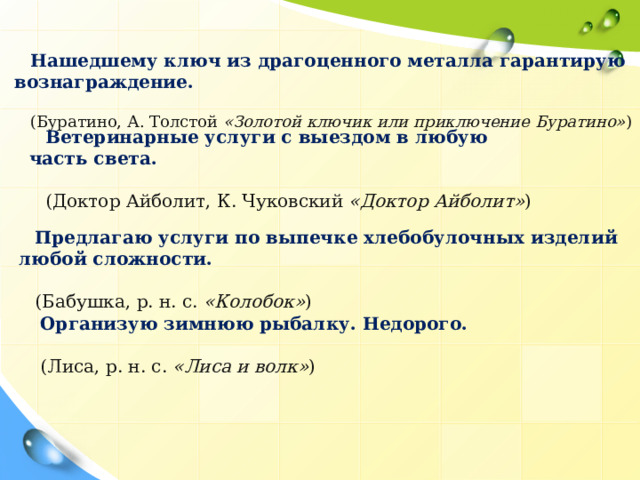 Нашедшему ключ из драгоценного металла гарантирую вознаграждение. (Буратино, А. Толстой  «Золотой ключик или приключение Буратино» ) Ветеринарные услуги с выездом в любую часть света. (Доктор Айболит, К. Чуковский  «Доктор Айболит» ) Предлагаю услуги по выпечке хлебобулочных изделий любой сложности. (Бабушка, р. н. с.  «Колобок» ) Организую зимнюю рыбалку. Недорого. (Лиса, р. н. с.  «Лиса и волк» )