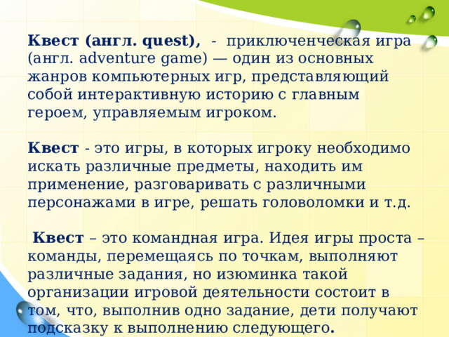 Квест (англ. quest), - приключенческая игра (англ. adventure game) — один из основных жанров компьютерных игр, представляющий собой интерактивную историю с главным героем, управляемым игроком. Квест - это игры, в которых игроку необходимо искать различные предметы, находить им применение, разговаривать с различными персонажами в игре, решать головоломки и т.д.  Квест – это командная игра. Идея игры проста – команды, перемещаясь по точкам, выполняют различные задания, но изюминка такой организации игровой деятельности состоит в том, что, выполнив одно задание, дети получают подсказку к выполнению следующего .