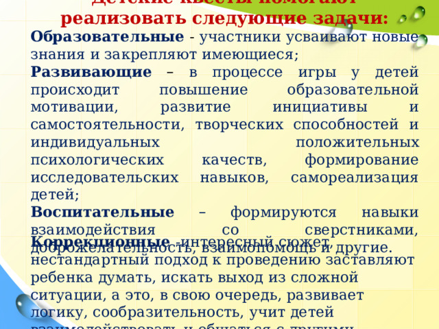 Детские   квесты   помогают реализовать следующие   задачи: Образовательные - участники усваивают новые знания и закрепляют имеющиеся; Развивающие  –  в процессе игры у детей происходит повышение образовательной мотивации, развитие инициативы и самостоятельности, творческих способностей и индивидуальных положительных психологических качеств, формирование исследовательских навыков, самореализация детей; Воспитательные  – формируются навыки взаимодействия со сверстниками, доброжелательность, взаимопомощь и другие. Коррекционные  -интересный сюжет, нестандартный подход к проведению заставляют ребенка думать, искать выход из сложной ситуации, а это, в свою очередь, развивает логику, сообразительность, учит детей взаимодействовать и общаться с другими участниками.  