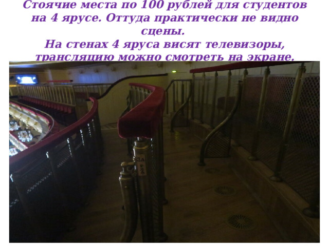 Стоячие места по 100 рублей для студентов на 4 ярусе. Оттуда практически не видно сцены.  На стенах 4 яруса висят телевизоры, трансляцию можно смотреть на экране.