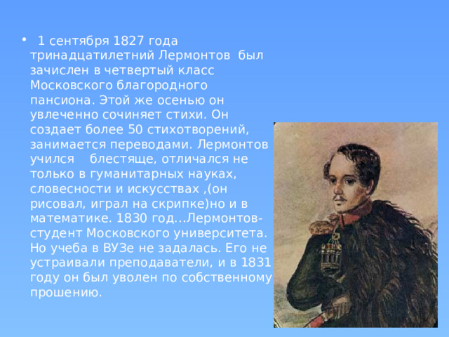 1 сентября 1827 года тринадцатилетний Лермонтов был зачислен в четвертый класс Московского благородного пансиона. Этой же осенью он увлеченно сочиняет стихи. Он создает более 50 стихотворений, занимается переводами. Лермонтов учился блестяще, отличался не только в гуманитарных науках, словесности и искусствах ,(он рисовал, играл на скрипке)но и в математике. 1830 год…Лермонтов-студент Московского университета. Но учеба в ВУЗе не задалась. Его не устраивали преподаватели, и в 1831 году он был уволен по собственному прошению.