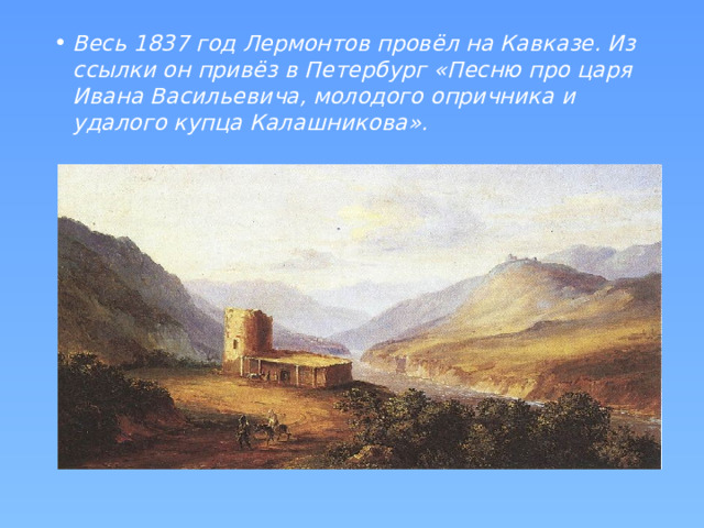 Весь 1837 год Лермонтов провёл на Кавказе. Из ссылки он привёз в Петербург «Песню про царя Ивана Васильевича, молодого опричника и удалого купца Калашникова».