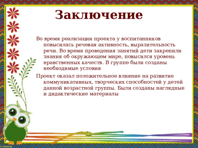 Заключение   Во время реализации проекта у воспитанников повысилась речевая активность, выразительность речи. Во время проведения занятий дети закрепили знания об окружающем мире, повысился уровень нравственных качеств. В группе были созданы необходимые условия Проект оказал положительное влияние на развитие коммуникативных, творческих способностей у детей данной возрастной группы. Были созданы наглядные и дидактические материалы