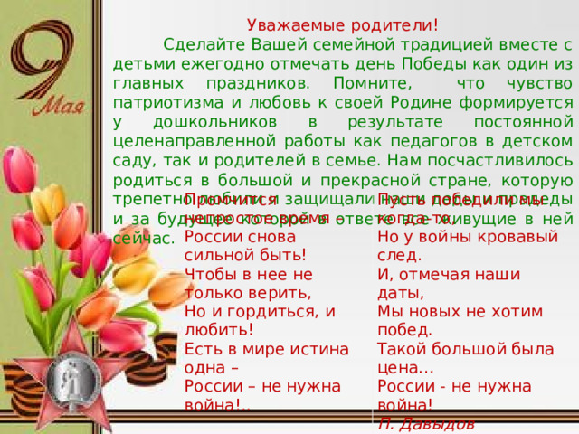 Уважаемые родители!  Сделайте Вашей семейной традицией вместе с детьми ежегодно отмечать день Победы как один из главных праздников. Помните, что чувство патриотизма и любовь к своей Родине формируется у дошкольников в результате постоянной целенаправленной работы как педагогов в детском саду, так и родителей в семье. Нам посчастливилось родиться в большой и прекрасной стране, которую трепетно любили и защищали наши деды и прадеды и за будущее которой в ответе все живущие в ней сейчас. Промчится непростое время –  России снова сильной быть!  Чтобы в нее не только верить,  Но и гордиться, и любить!  Есть в мире истина одна –  России – не нужна война!.. Пусть победили мы когда-то,  Но у войны кровавый след.  И, отмечая наши даты,  Мы новых не хотим побед.  Такой большой была цена…  России - не нужна война! П. Давыдов