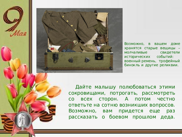 Возможно, в вашем доме хранятся старые вещицы – молчаливые свидетели исторических событий: военный ремень, трофейный бинокль и другие реликвии.            Дайте малышу полюбоваться этими сокровищами, потрогать, рассмотреть со всех сторон. А потом честно ответьте на сотню возникших вопросов. Возможно, вам придется еще раз рассказать о боевом прошлом деда.