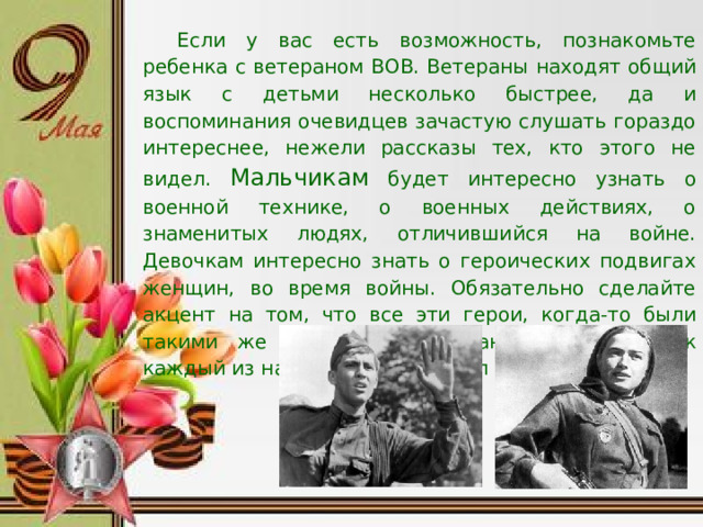 Если у вас есть возможность, познакомьте ребенка с ветераном ВОВ. Ветераны находят общий язык с детьми несколько быстрее, да и воспоминания очевидцев зачастую слушать гораздо интереснее, нежели рассказы тех, кто этого не видел. Мальчикам будет интересно узнать о военной технике, о военных действиях, о знаменитых людях, отличившийся на войне. Девочкам интересно знать о героических подвигах женщин, во время войны. Обязательно сделайте акцент на том, что все эти герои, когда-то были такими же обычными гражданами страны, как каждый из нас. Их никто не учил защищать Родину.