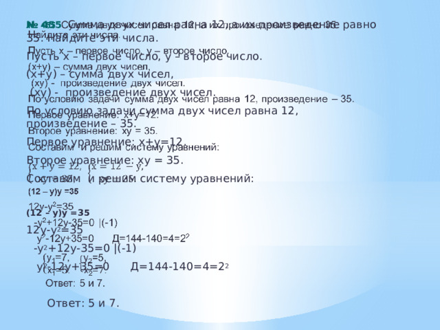 № 455 . Сумма двух чисел равна 12, а их произведение равно 35. Найдите эти числа.   Пусть х – первое число, у – второе число. (х+у) – сумма двух чисел,  (ху) - произведение двух чисел . По условию задачи сумма двух чисел равна 12, произведение – 35. Первое уравнение: х+у=12. Второе уравнение: ху = 35. Составим и решим систему уравнений: (12 – у)у =35 12у-у 2 =35  -у 2 +12у-35=0 |(-1)  у 2 -12у+35=0 Д=144-140=4=2 2  Ответ: 5 и 7.