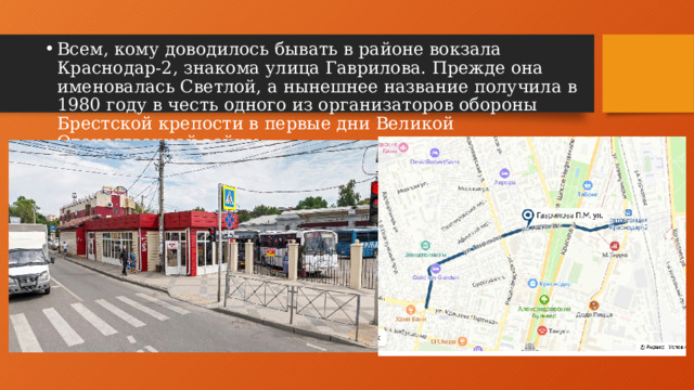 Всем, кому доводилось бывать в районе вокзала Краснодар-2, знакома улица Гаврилова. Прежде она именовалась Светлой, а нынешнее название получила в 1980 году в честь одного из организаторов обороны Брестской крепости в первые дни Великой Отечественной войны.