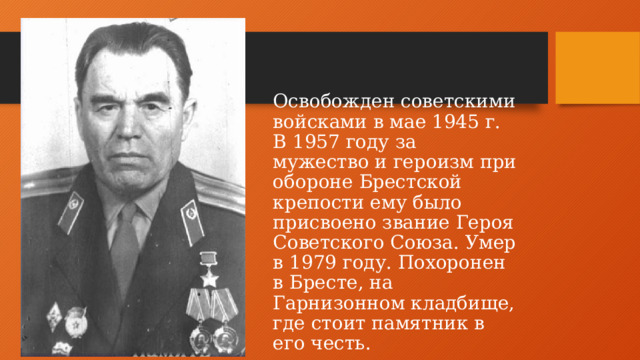 Освобожден советскими войсками в мае 1945 г. В 1957 году за мужество и героизм при обороне Брестской крепости ему было присвоено звание Героя Советского Союза. Умер в 1979 году. Похоронен в Бресте, на Гарнизонном кладбище, где стоит памятник в его честь.