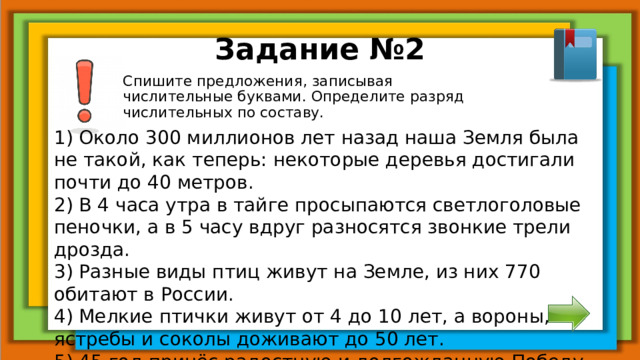 Задание №2 Спишите предложения, записывая числительные буквами. Определите разряд числительных по составу. 1) Около 300 миллионов лет назад наша Земля была не такой, как теперь: некоторые деревья достигали почти до 40 метров. 2) В 4 часа утра в тайге просыпаются светлоголовые пеночки, а в 5 часу вдруг разносятся звонкие трели дрозда. 3) Разные виды птиц живут на Земле, из них 770 обитают в России. 4) Мелкие птички живут от 4 до 10 лет, а вороны, ястребы и соколы доживают до 50 лет. 5) 45 год принёс радостную и долгожданную Победу над фашизмом.