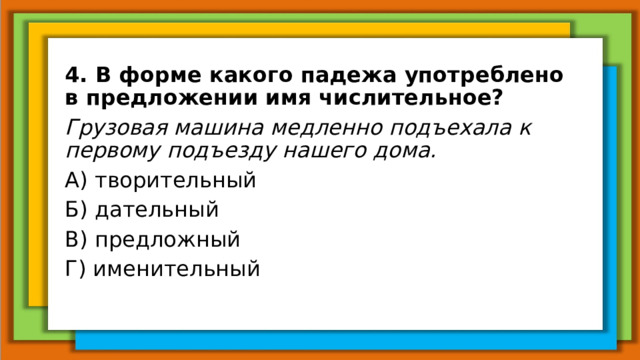 4. В форме какого падежа употреблено в предложении имя числительное? Грузовая машина медленно подъехала к первому подъезду нашего дома. А) творительный Б) дательный В) предложный Г) именительный