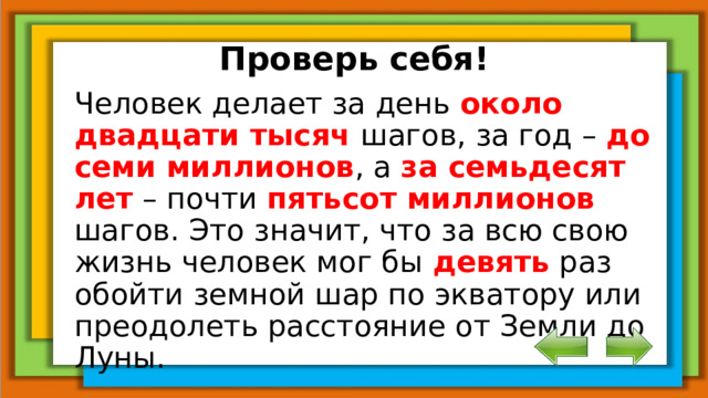 Проверь себя! Человек делает за день около двадцати тысяч шагов, за год – до семи миллионов , а за семьдесят лет – почти пятьсот миллионов шагов. Это значит, что за всю свою жизнь человек мог бы девять раз обойти земной шар по экватору или преодолеть расстояние от Земли до Луны.