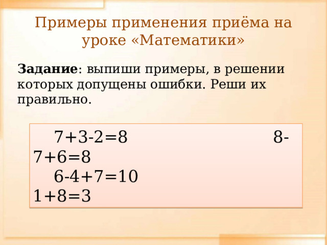 Примеры применения приёма на уроке «Математики» Задание : выпиши примеры, в решении которых допущены ошибки. Реши их правильно.  7+3-2=8 8-7+6=8  6-4+7=10 1+8=3
