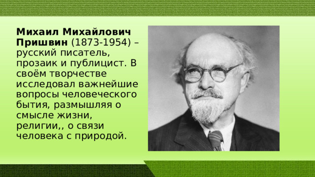 Михаил Михайлович Пришвин (1873-1954) – русский писатель, прозаик и публицист. В своём творчестве исследовал важнейшие вопросы человеческого бытия, размышляя о смысле жизни, религии,, о связи человека с природой.