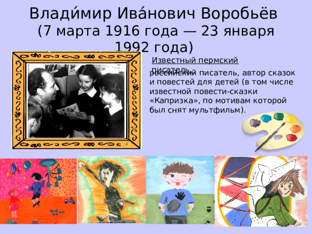 Влади́мир Ива́нович Воробьёв  (7 марта 1916 года — 23 января 1992 года) Известный пермский писатель, российский писатель, автор сказок и повестей для детей (в том числе известной повести-сказки «Капризка», по мотивам которой был снят мультфильм).