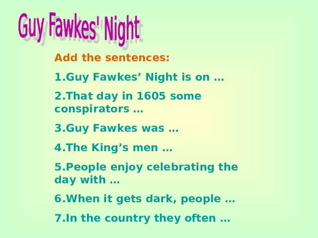 Add the sentences: 1.Guy Fawkes’ Night is on … 2.That day in 1605 some conspirators … 3.Guy Fawkes was … 4.The King’s men … 5.People enjoy celebrating the day with … 6.When it gets dark, people … 7.In the country they often …