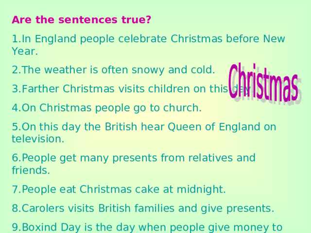 Are the sentences true? 1.In England people celebrate Christmas before New Year. 2.The weather is often snowy and cold. 3.Farther Christmas visits children on this day. 4.On Christmas people go to church. 5.On this day the British hear Queen of England on television. 6.People get many presents from relatives and friends. 7.People eat Christmas cake at midnight. 8.Carolers visits British families and give presents. 9.Boxind Day is the day when people give money to people who helped them during the year.