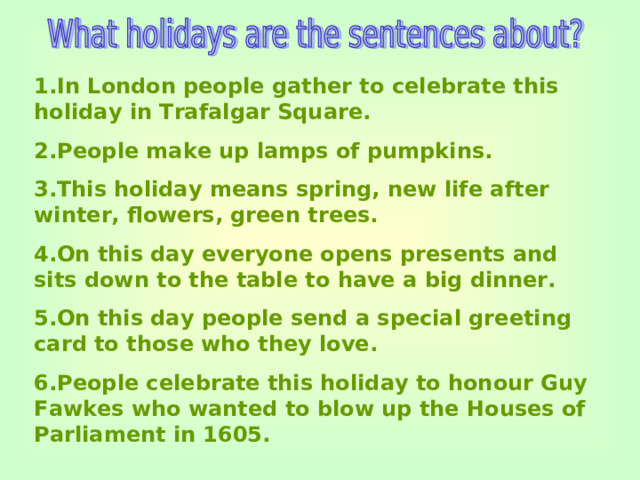 1.In London people gather to celebrate this holiday in Trafalgar Square. 2.People make up lamps of pumpkins. 3.This holiday means spring, new life after winter, flowers, green trees. 4.On this day everyone opens presents and sits down to the table to have a big dinner. 5.On this day people send a special greeting card to those who they love. 6.People celebrate this holiday to honour Guy Fawkes who wanted to blow up the Houses of Parliament in 1605.