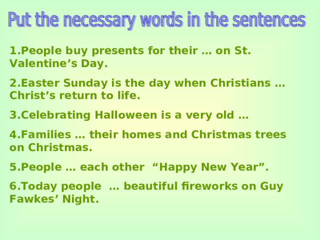 1.People buy presents for their … on St. Valentine’s Day. 2.Easter Sunday is the day when Christians … Christ’s return to life. 3.Celebrating Halloween is a very old … 4.Families … their homes and Christmas trees on Christmas. 5.People … each other “Happy New Year”. 6.Today people … beautiful fireworks on Guy Fawkes’ Night.