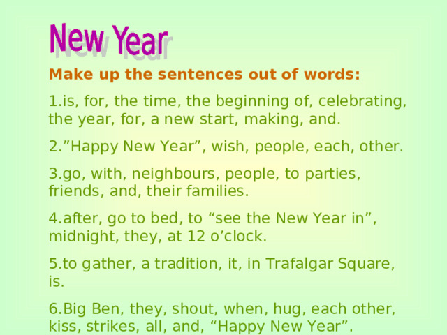 Make up the sentences out of words: 1.is, for, the time, the beginning of, celebrating, the year, for, a new start, making, and. 2.”Happy New Year”, wish, people, each, other. 3.go, with, neighbours, people, to parties, friends, and, their families. 4.after, go to bed, to “see the New Year in”, midnight, they, at 12 o’clock. 5.to gather, a tradition, it, in Trafalgar Square, is. 6.Big Ben, they, shout, when, hug, each other, kiss, strikes, all, and, “Happy New Year”.
