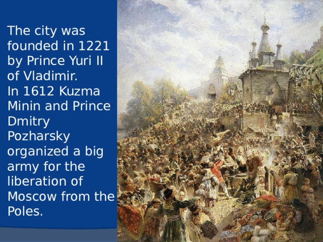 The city was founded in 1221 by Prince Yuri II of Vladimir.  In 1612 Kuzma Minin and Prince Dmitry Pozharsky organized a big army for the liberation of Moscow from the Poles.