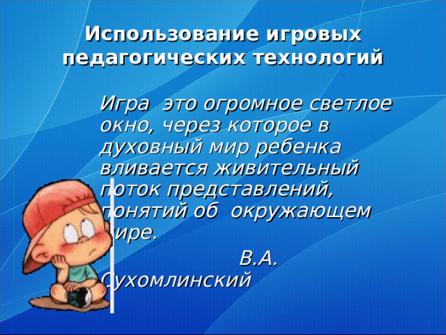 Использование игровых педагогических технологий   Игра это огромное светлое окно, через которое в духовный мир ребенка вливается живительный поток представлений, понятий об окружающем мире.  В.А. Сухомлинский