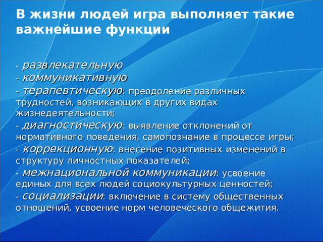 В жизни людей игра выполняет такие важнейшие функции    - развлекательную  - коммуникативную  - терапевтическую : преодоление различных трудностей, возникающих в других видах жизнедеятельности;  - диагностическую : выявление отклонений от нормативного поведения, самопознание в процессе игры;  - коррекционную : внесение позитивных изменений в структуру личностных показателей;  - межнациональной коммуникации : усвоение единых для всех людей социокультурных ценностей;  - социализации : включение в систему общественных отношений, усвоение норм человеческого общежития.