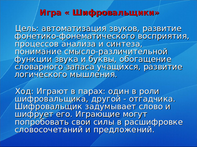 Игра « Шифровальщики»    Цель: автоматизация звуков, развитие фонетико-фонематического восприятия, процессов анализа и синтеза, понимание смысло-различительной функции звука и буквы, обогащение словарного запаса учащихся, развитие логического мышления.    Ход: Играют в парах: один в роли шифровальщика, другой - отгадчика.  Шифровальщик задумывает слово и шифрует его. Играющие могут попробовать свои силы в расшифровке словосочетаний и предложений.