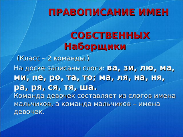 ПРАВОПИСАНИЕ ИМЕН  СОБСТВЕННЫХ   Наборщики   (Класс – 2 команды.)  На доске записаны слоги: ва, зи, лю, ма, ми, пе, ро, та, то; ма, ля, на, ня, ра, ря, ся, тя, ша.  Команда девочек составляет из слогов имена мальчиков, а команда мальчиков – имена девочек.