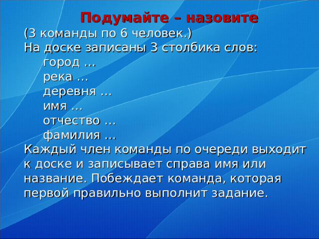 Подумайте – назовите  (3 команды по 6 человек.)  На доске записаны 3 столбика слов:   город …  река …   деревня …  имя …    отчество …   фамилия …   Каждый член команды по очереди выходит к доске и записывает справа имя или название. Побеждает команда, которая первой правильно выполнит задание.