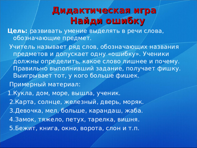 Дидактическая игра  Найди ошибку Цель: развивать умение выделять в речи слова, обозначающие предмет.  Учитель называет ряд слов, обозначающих названия предметов и допускает одну «ошибку». Ученики должны определить, какое слово лишнее и почему. Правильно выполнивший задание, получает фишку. Выигрывает тот, у кого больше фишек.  Примерный материал: 1.Кукла, дом, море, вышла, ученик.  2.Карта, солнце, железный, дверь, моряк.  3.Девочка, мел, больше, карандаш, жаба.  4.Замок, тяжело, петух, тарелка, вишня.  5.Бежит, книга, окно, ворота, слон и т.п.