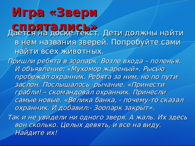 Игра «Звери спрятались» Дается на доске текст. Дети должны найти в нем названия зверей. Попробуйте сами найти всех животных. Пришли ребята в зоопарк. Возле входа – поленья. И объявление: «Мухомор жареный». Рысью пробежал охранник. Ребята за ним, но по пути заслон. Послышалось рычание. «Принести грабли! – скомандовал охранник. Принесли самые новые. «Велика банка, - почему-то сказал охранник. И добавил:- Зоопарк закрыт». Так и не увидели ни одного зверя. А жаль. Их здесь вон сколько. Целых девять, и все на виду. Найдите их!