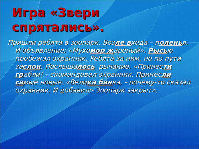 Игра «Звери спрятались».  Пришли ребята в зоопарк. Воз ле в хода – п олень я. И объявление: «Мухо мор ж ареный». Рысь ю пробежал охранник. Ребята за ним, но по пути за слон . Послыша лось рычание. «Принес ти гр абли! – скомандовал охранник. Принес ли са мые новые. «Вели ка бан ка, - почему-то сказал охранник. И добавил:- Зоопарк закрыт».