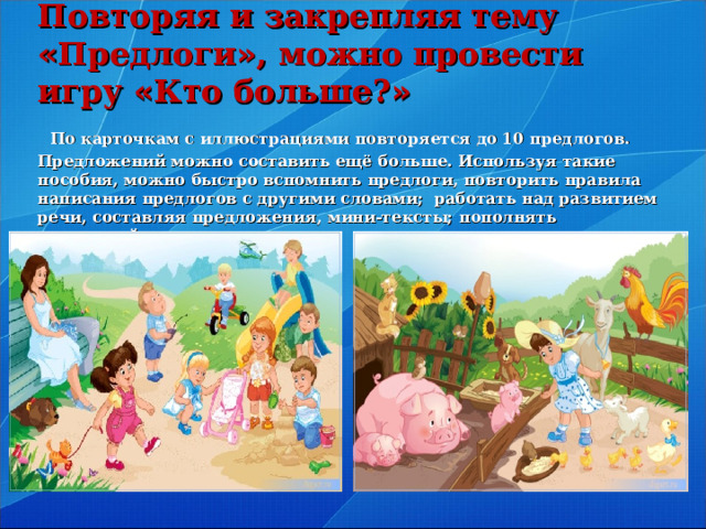 Повторяя и закрепляя тему « Предлоги » , можно провести игру « Кто больше? »   По карточкам с иллюстрациями повторяется до 10 предлогов. Предложений можно составить ещё больше. Используя такие пособия, можно быстро вспомнить предлоги, повторить правила написания предлогов с другими словами; работать над развитием речи, составляя предложения, мини-тексты; пополнять словарный запас учащихся.