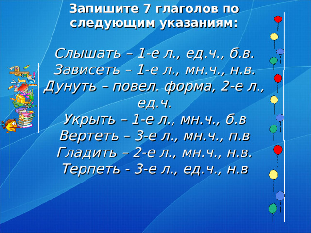 Запишите 7 глаголов по следующим указаниям:   Слышать – 1-е л., ед.ч., б.в.  Зависеть – 1-е л., мн.ч., н.в.  Дунуть – повел. форма, 2-е л., ед.ч.  Укрыть – 1-е л., мн.ч., б.в  Вертеть – 3-е л., мн.ч., п.в  Гладить – 2-е л., мн.ч., н.в.  Терпеть - 3-е л., ед.ч., н.в