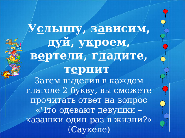 У с лышу, з а висим, д у й, у к роем, в е ртели, г л адите, т е рпит  Затем выделив в каждом глаголе 2 букву, вы сможете прочитать ответ на вопрос «Что одевают девушки – казашки один раз в жизни?» (Саукеле)