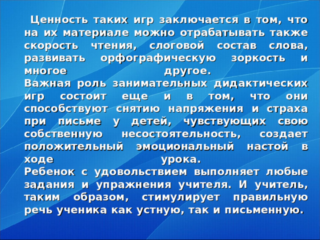 Ценность таких игр заключается в том, что на их материале можно отрабатывать также скорость чтения, слоговой состав слова, развивать орфографическую зоркость и многое другое.  Важная роль занимательных дидактических игр состоит еще и в том, что они способствуют снятию напряжения и страха при письме у детей, чувствующих свою собственную несостоятельность, создает положительный эмоциональный настой в ходе урока.  Ребенок с удовольствием выполняет любые задания и упражнения учителя. И учитель, таким образом, стимулирует правильную речь ученика как устную, так и письменную.