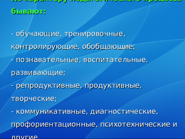 По характеру педагогического процесса бывают:   - обучающие, тренировочные, контролирующие, обобщающие;  - познавательные, воспитательные, развивающие;  - репродуктивные, продуктивные, творческие;  - коммуникативные, диагностические, профориентационные, психотехнические и другие.