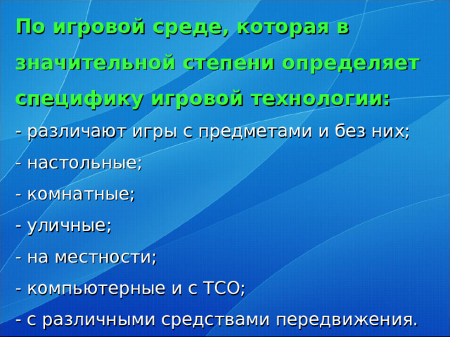 По игровой среде, которая в значительной степени определяет специфику игровой технологии:  - различают игры с предметами и без них;  - настольные;  - комнатные;  - уличные;  - на местности;  - компьютерные и с ТСО;  - с различными средствами передвижения.