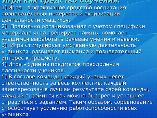 Игра как средство обучения.  1) Игра – эффективное средство воспитания познавательных интересов и активизации деятельности учащихся.  2) Правильно организованная с учетом специфики материала игра тренирует память, помогает учащимся выработать речевые умения и навыки.  3) Игра стимулирует умственную деятельность учащихся, развивает внимание и познавательный интерес к предмету.  4) Игра – один из предметов преодоления пассивности учеников.  5) В составе команды каждый ученик несет ответственность за весь коллектив, каждый заинтересован в лучшем результате своей команды, каждый стремится как можно быстрее и успешнее справиться с заданием. Таким образом, соревнование способствует усилению работоспособности всех учащихся.