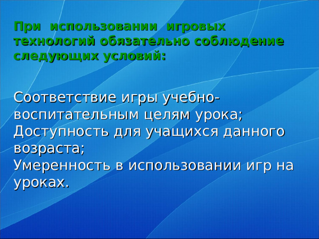 При использовании игровых технологий обязательно соблюдение следующих условий:    Соответствие игры учебно-воспитательным целям урока;  Доступность для учащихся данного возраста;  Умеренность в использовании игр на уроках.