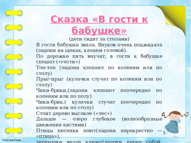 Сказка «В гости к бабушке» (дети сидят за столами) В гости бабушка звала. Внуков очень поджидала (ладони на щеках, качаем головой). По дорожке пять внучат, в гости к бабушке спешат («гости») Топ-топ (ладони хлопают по коленям или по столу) Прыг-прыг (кулачки стучат по коленям или по столу) Чики-брики,(ладони хлопают поочередно по коленям или по полу) Чики-брик.( кулачки стучат поочередно по коленям или по столу) Стоит дерево высокое («лес») Дальше — озеро глубокое (волнообразные движения кистями) Птицы песенки поют(ладони перекрестно — «птица»), зернышки везде клюют(ладони перед собой, поочередно сжимаем и разжимаем кулак) Внуки к бабушке идут и гостинцы ей несут («кулачек-ладошка»).