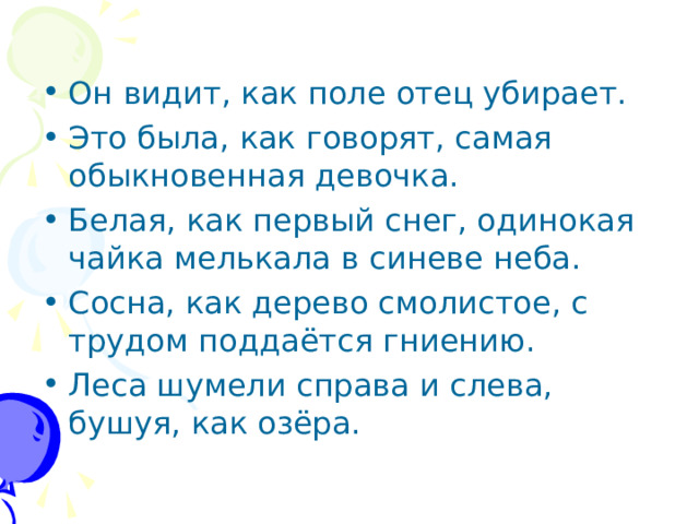 Он видит, как поле отец убирает. Это была, как говорят, самая обыкновенная девочка. Белая, как первый снег, одинокая чайка мелькала в синеве неба. Сосна, как дерево смолистое, с трудом поддаётся гниению. Леса шумели справа и слева, бушуя, как озёра.